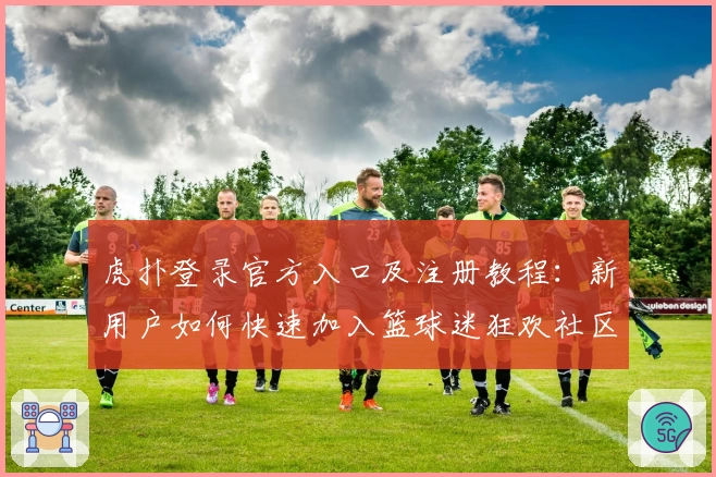 虎扑登录官方入口及注册教程：新用户如何快速加入篮球迷狂欢社区