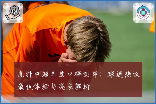 虎扑中超年度口碑测评：球迷热议最佳体验与亮点解析