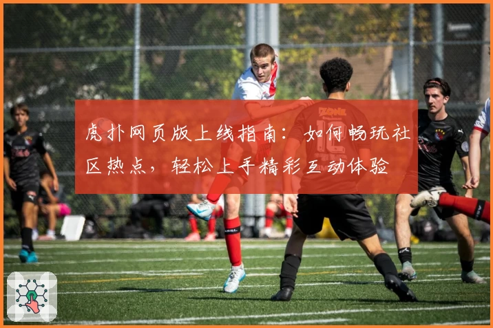 虎扑网页版上线指南：如何畅玩社区热点，轻松上手精彩互动体验