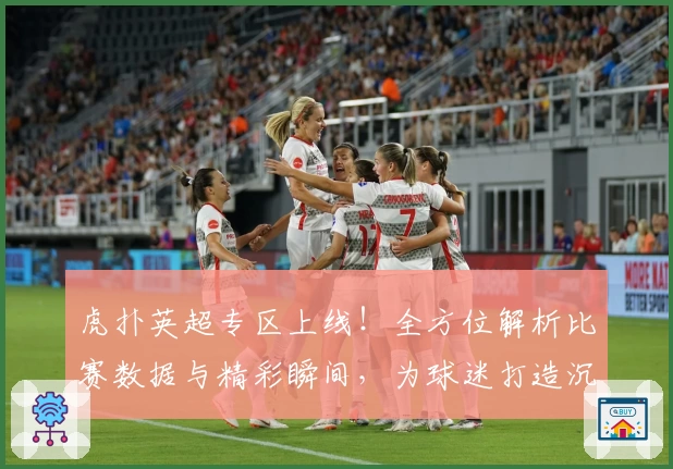 虎扑英超专区上线!全方位解析比赛数据与精彩瞬间,为球迷打造沉浸式体验