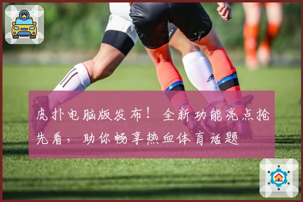 虎扑电脑版发布!全新功能亮点抢先看,助你畅享热血体育话题