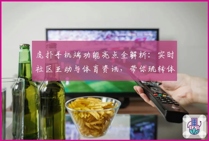 虎扑手机端功能亮点全解析：实时社区互动与体育资讯，带你玩转体育迷新天地