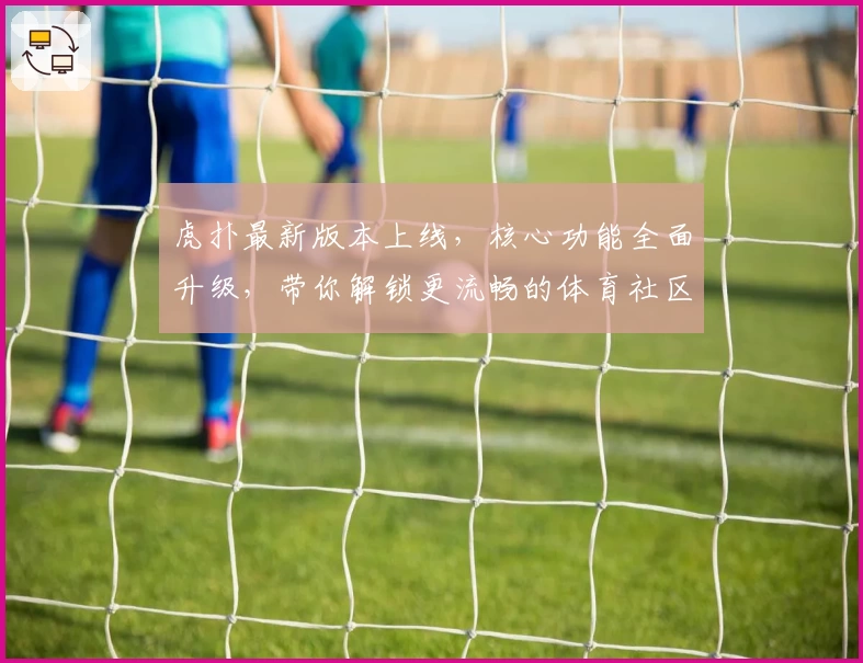 虎扑最新版本上线，核心功能全面升级，带你解锁更流畅的体育社区体验