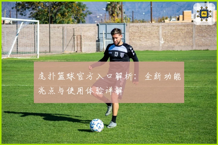 虎扑篮球官方入口解析：全新功能亮点与使用体验详解