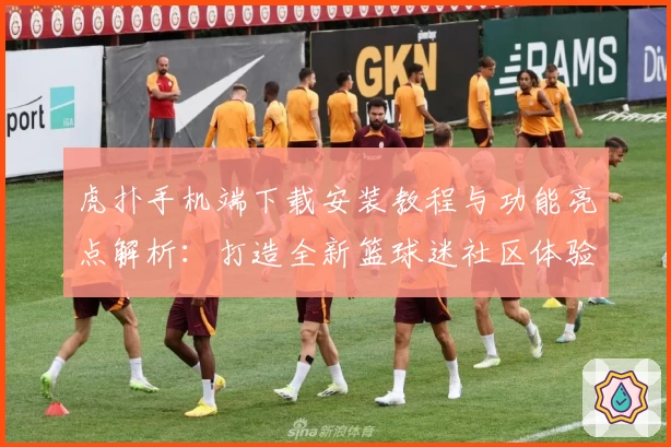 虎扑手机端下载安装教程与功能亮点解析:打造全新篮球迷社区体验