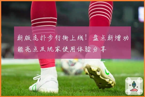 新版虎扑步行街上线！盘点新增功能亮点及玩家使用体验分享