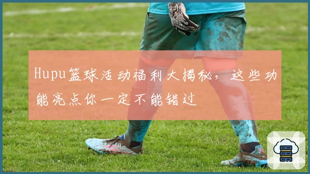 Hupu篮球活动福利大揭秘，这些功能亮点你一定不能错过