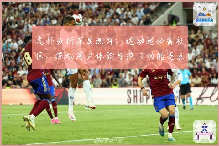 虎扑分析深度测评：运动迷必备社区，探秘用户体验与热门功能亮点
