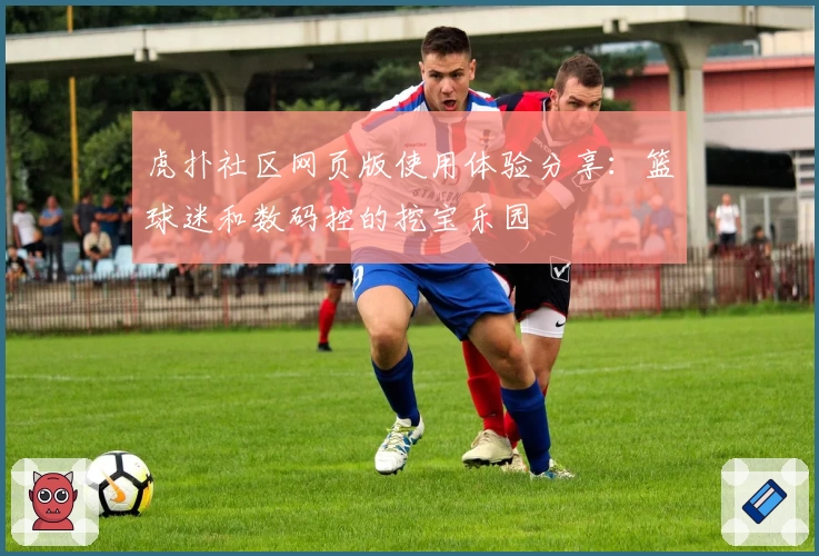 虎扑社区网页版使用体验分享：篮球迷和数码控的挖宝乐园