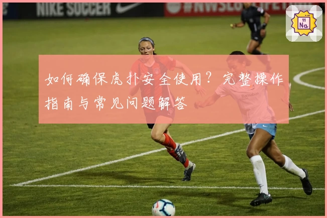 如何确保虎扑安全使用?完整操作指南与常见问题解答