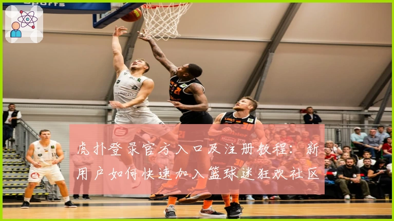 虎扑登录官方入口及注册教程：新用户如何快速加入篮球迷狂欢社区