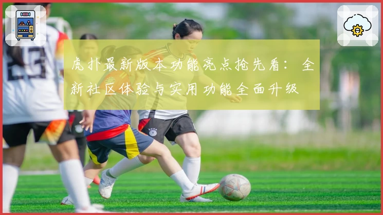 虎扑最新版本功能亮点抢先看：全新社区体验与实用功能全面升级