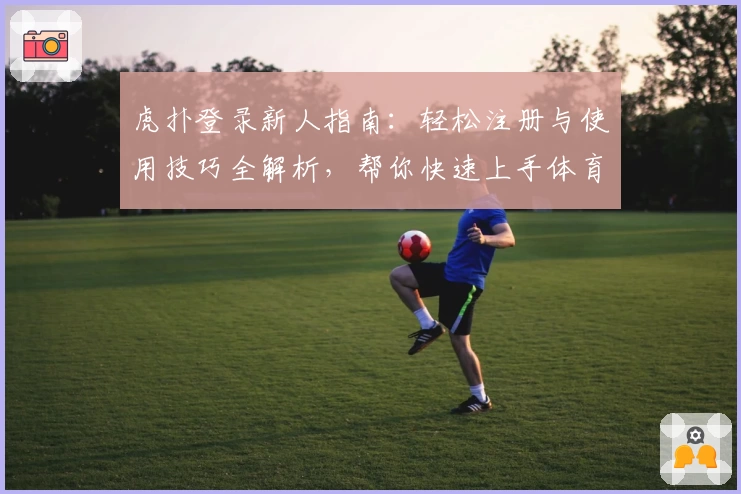 虎扑登录新人指南：轻松注册与使用技巧全解析，帮你快速上手体育社区魅力