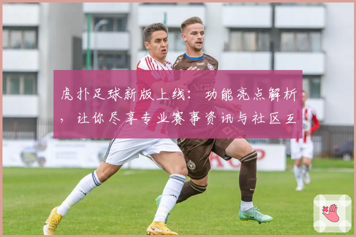 虎扑足球新版上线：功能亮点解析，让你尽享专业赛事资讯与社区互动体验