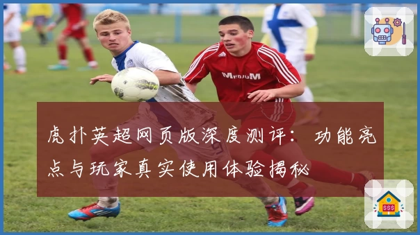 虎扑英超网页版深度测评：功能亮点与玩家真实使用体验揭秘