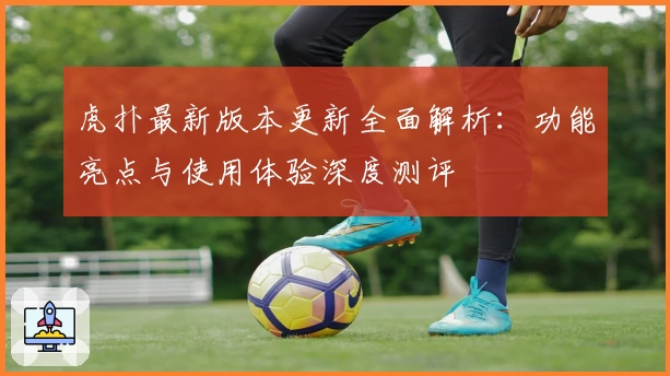 虎扑最新版本更新全面解析：功能亮点与使用体验深度测评