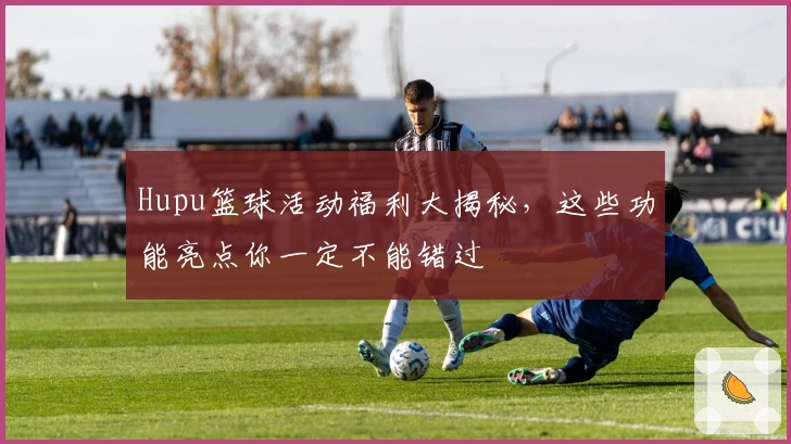 Hupu篮球活动福利大揭秘，这些功能亮点你一定不能错过