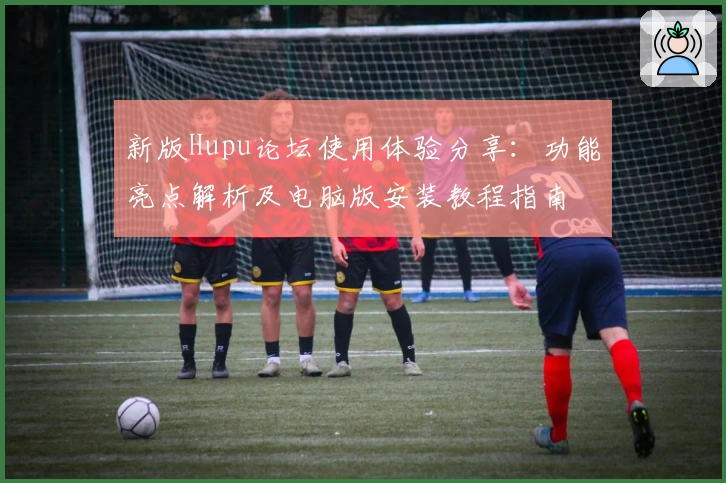 新版Hupu论坛使用体验分享：功能亮点解析及电脑版安装教程指南