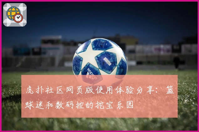 虎扑社区网页版使用体验分享：篮球迷和数码控的挖宝乐园