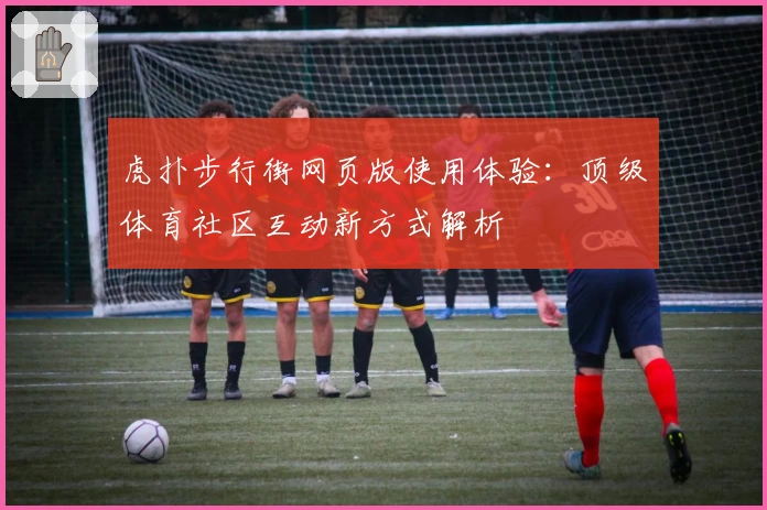 虎扑步行街网页版使用体验：顶级体育社区互动新方式解析