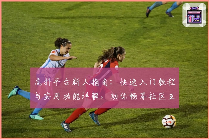 虎扑平台新人指南:快速入门教程与实用功能详解,助你畅享社区互动新体验