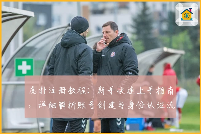 虎扑注册教程：新手快速上手指南，详细解析账号创建与身份认证流程