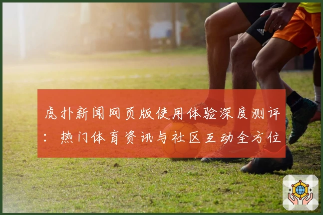 虎扑新闻网页版使用体验深度测评：热门体育资讯与社区互动全方位解析