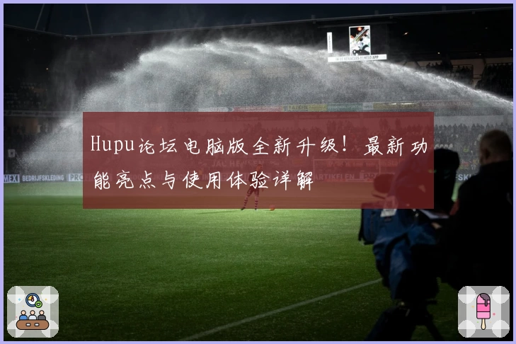 Hupu论坛电脑版全新升级!最新功能亮点与使用体验详解