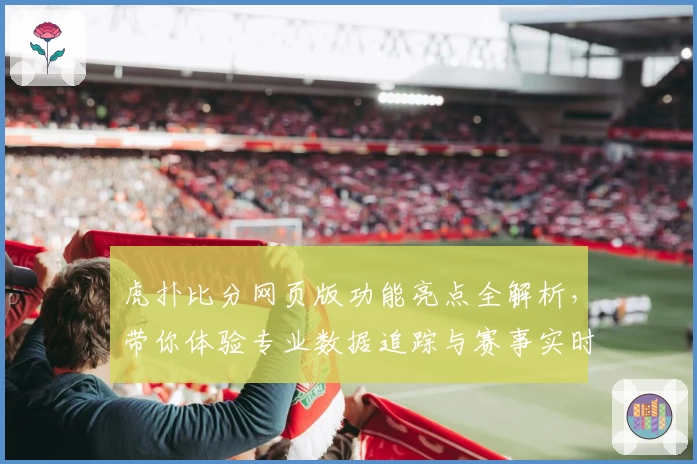 虎扑比分网页版功能亮点全解析，带你体验专业数据追踪与赛事实时更新