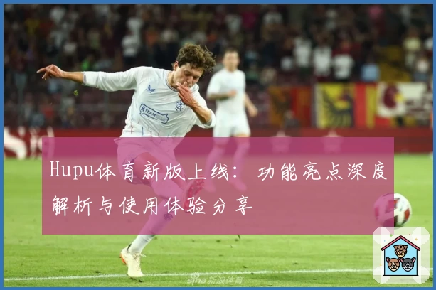 Hupu体育新版上线：功能亮点深度解析与使用体验分享