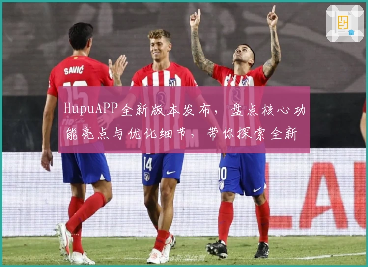 HupuAPP全新版本发布，盘点核心功能亮点与优化细节，带你探索全新使用体验
