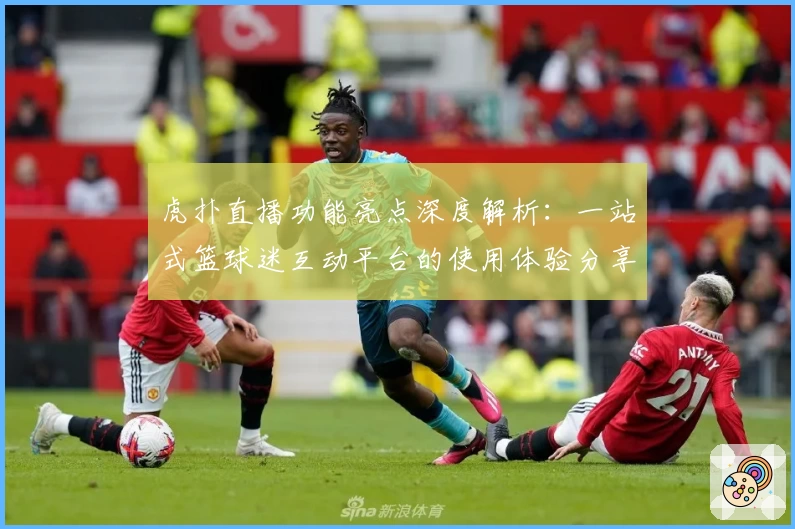 虎扑直播功能亮点深度解析：一站式篮球迷互动平台的使用体验分享